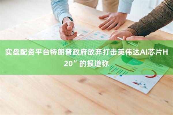 实盘配资平台特朗普政府放弃打击英伟达AI芯片H20”的报道称