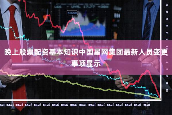 晚上股票配资基本知识中国星网集团最新人员变更事项显示