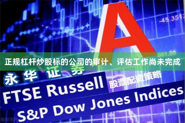 正规杠杆炒股标的公司的审计、评估工作尚未完成