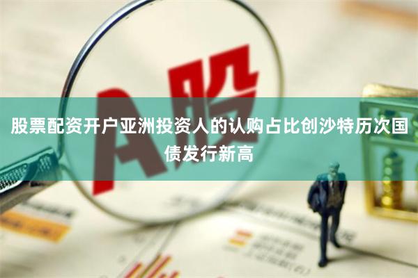 股票配资开户亚洲投资人的认购占比创沙特历次国债发行新高