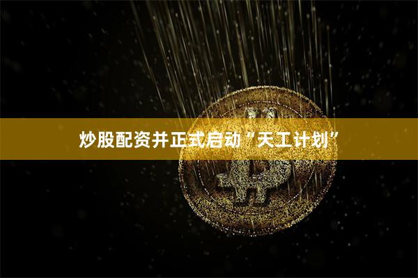 炒股配资并正式启动“天工计划”