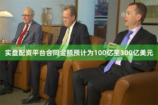 实盘配资平台合同金额预计为100亿至300亿美元