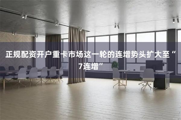 正规配资开户重卡市场这一轮的连增势头扩大至“7连增”
